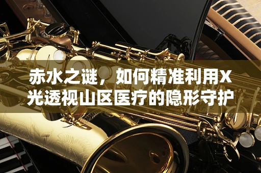 赤水之谜，如何精准利用X光透视山区医疗的隐形守护者？