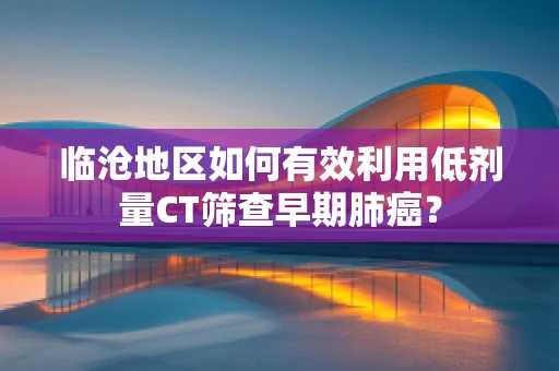 临沧地区如何有效利用低剂量CT筛查早期肺癌？