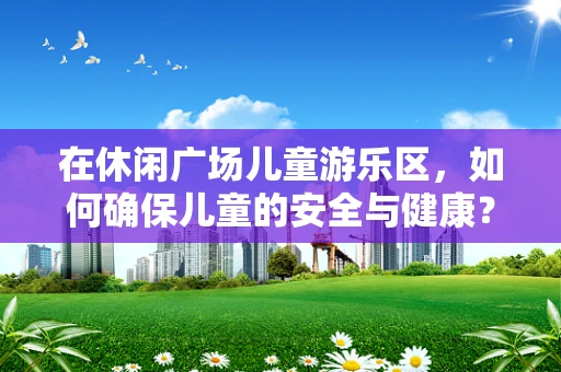 在休闲广场儿童游乐区，如何确保儿童的安全与健康？