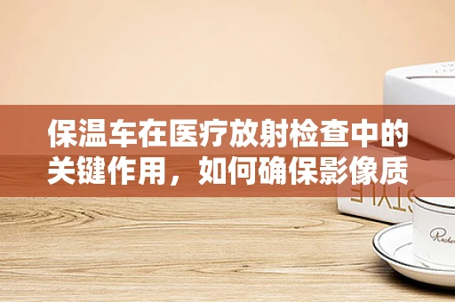 保温车在医疗放射检查中的关键作用，如何确保影像质量与患者安全？