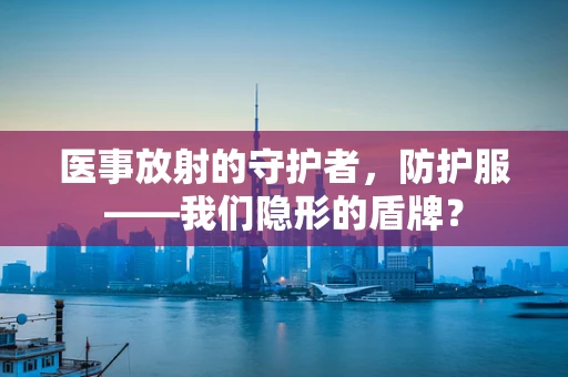 医事放射的守护者，防护服——我们隐形的盾牌？
