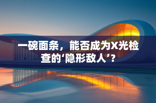 一碗面条，能否成为X光检查的‘隐形敌人’？