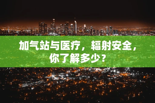 加气站与医疗，辐射安全，你了解多少？