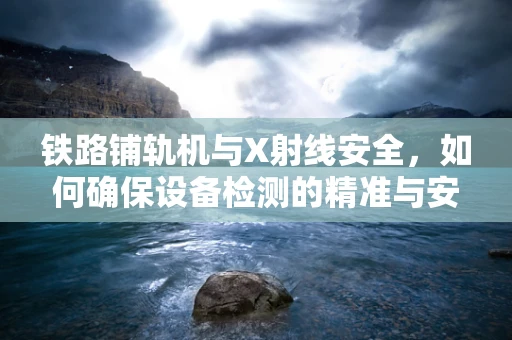 铁路铺轨机与X射线安全，如何确保设备检测的精准与安全？