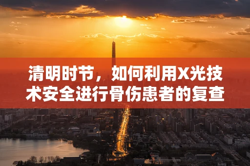 清明时节，如何利用X光技术安全进行骨伤患者的复查？