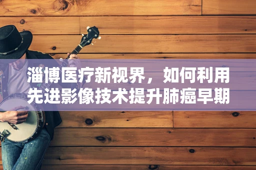 淄博医疗新视界，如何利用先进影像技术提升肺癌早期诊断率？