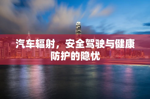 汽车辐射，安全驾驶与健康防护的隐忧
