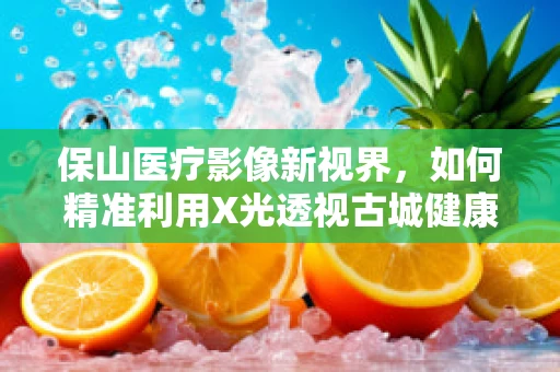 保山医疗影像新视界，如何精准利用X光透视古城健康状态？