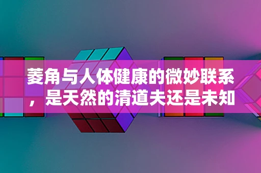 菱角与人体健康的微妙联系，是天然的清道夫还是未知的挑战？