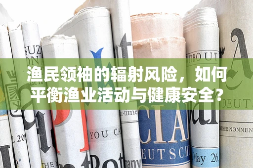 渔民领袖的辐射风险，如何平衡渔业活动与健康安全？
