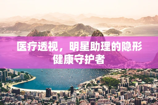 医疗透视，明星助理的隐形健康守护者