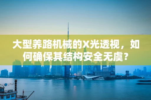 大型养路机械的X光透视，如何确保其结构安全无虞？
