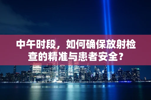 中午时段，如何确保放射检查的精准与患者安全？