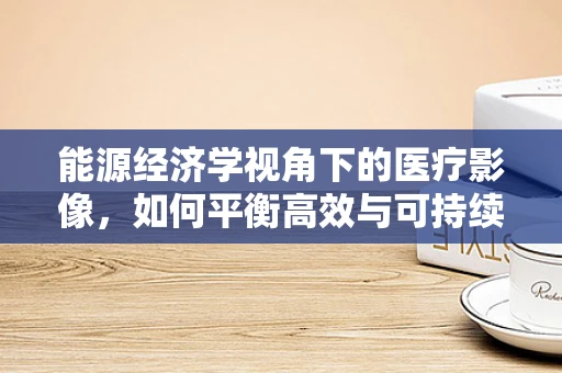 能源经济学视角下的医疗影像，如何平衡高效与可持续？