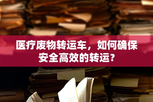 医疗废物转运车，如何确保安全高效的转运？