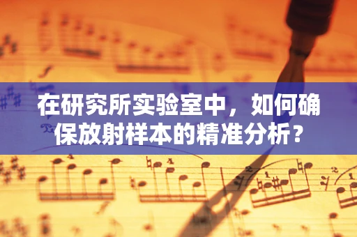 在研究所实验室中，如何确保放射样本的精准分析？