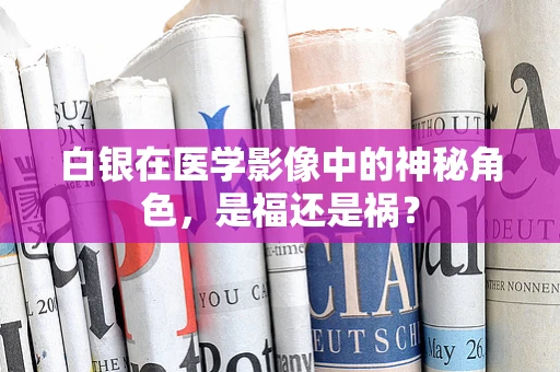 白银在医学影像中的神秘角色，是福还是祸？