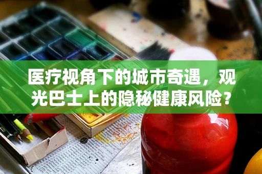 医疗视角下的城市奇遇，观光巴士上的隐秘健康风险？