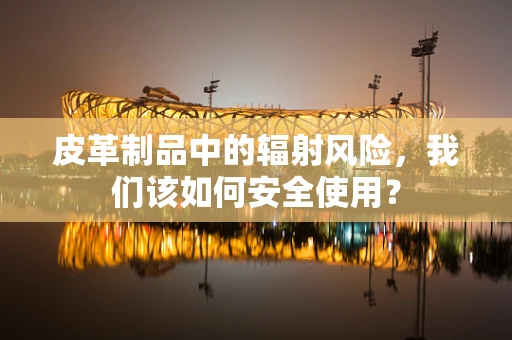 皮革制品中的辐射风险，我们该如何安全使用？