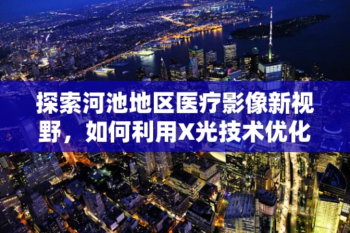 探索河池地区医疗影像新视野，如何利用X光技术优化山区医疗资源分配？
