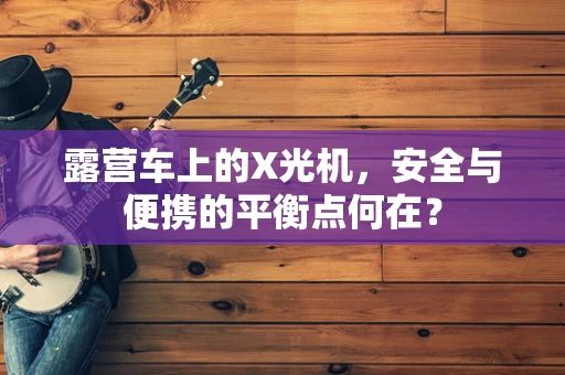 露营车上的X光机，安全与便携的平衡点何在？