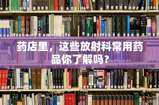 药店里，这些放射科常用药品你了解吗？