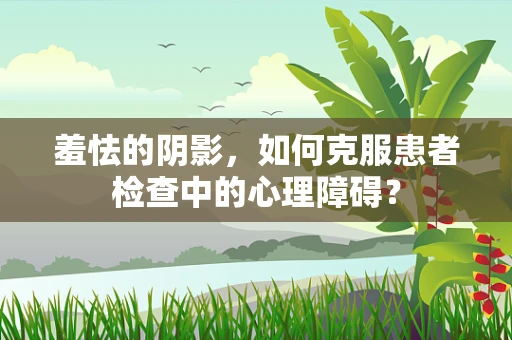 羞怯的阴影，如何克服患者检查中的心理障碍？