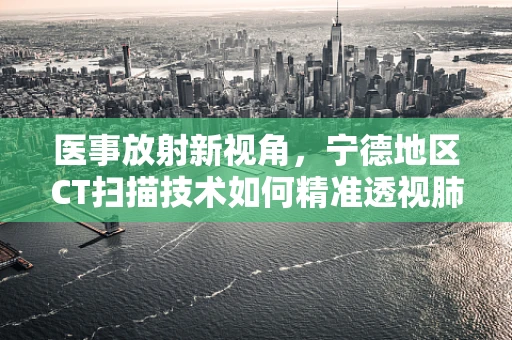 医事放射新视角，宁德地区CT扫描技术如何精准透视肺部健康？