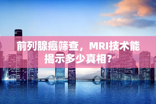 前列腺癌筛查，MRI技术能揭示多少真相？