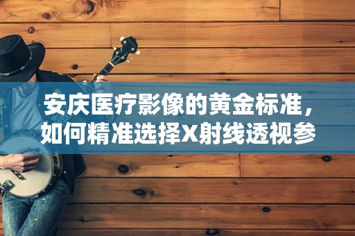 安庆医疗影像的黄金标准，如何精准选择X射线透视参数？