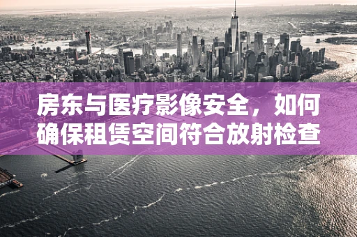 房东与医疗影像安全，如何确保租赁空间符合放射检查标准？