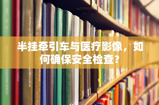 半挂牵引车与医疗影像，如何确保安全检查？