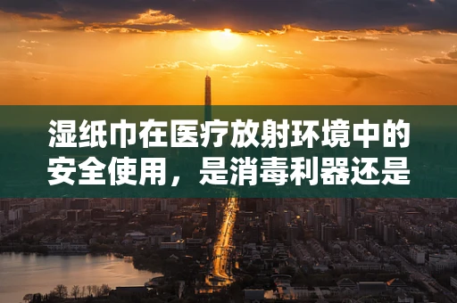 湿纸巾在医疗放射环境中的安全使用，是消毒利器还是隐患之源？