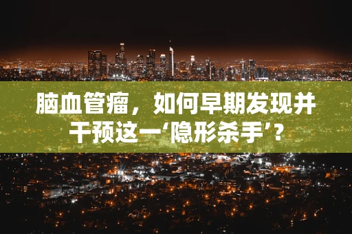 脑血管瘤，如何早期发现并干预这一‘隐形杀手’？