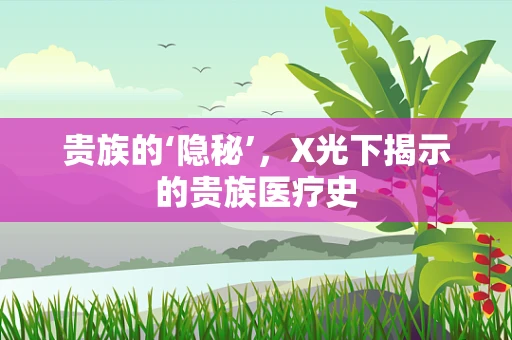 贵族的‘隐秘’，X光下揭示的贵族医疗史