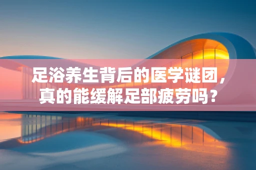 足浴养生背后的医学谜团，真的能缓解足部疲劳吗？