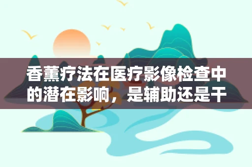 香薰疗法在医疗影像检查中的潜在影响，是辅助还是干扰？