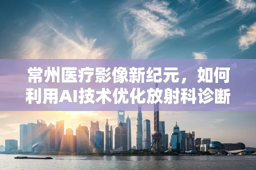 常州医疗影像新纪元，如何利用AI技术优化放射科诊断效率？