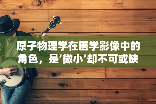 原子物理学在医学影像中的角色，是‘微小’却不可或缺的基石吗？