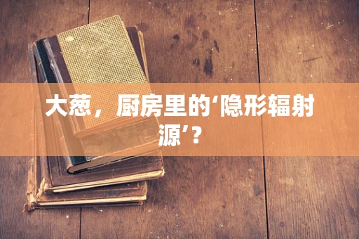 大葱，厨房里的‘隐形辐射源’？