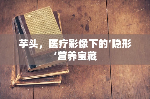 芋头，医疗影像下的‘隐形’营养宝藏