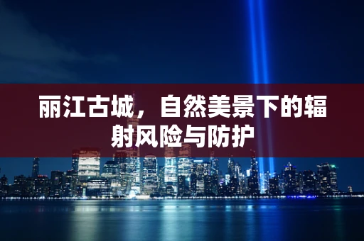 丽江古城，自然美景下的辐射风险与防护