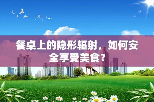 餐桌上的隐形辐射，如何安全享受美食？