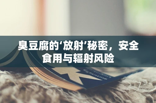 臭豆腐的‘放射’秘密，安全食用与辐射风险
