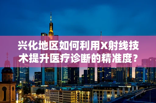 兴化地区如何利用X射线技术提升医疗诊断的精准度？