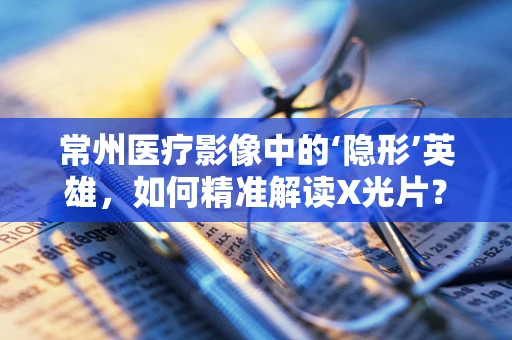 常州医疗影像中的‘隐形’英雄，如何精准解读X光片？