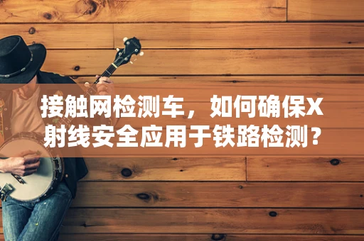接触网检测车，如何确保X射线安全应用于铁路检测？