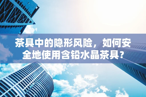 茶具中的隐形风险，如何安全地使用含铅水晶茶具？