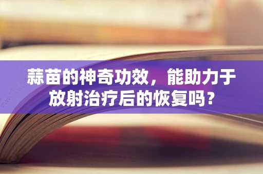 蒜苗的神奇功效，能助力于放射治疗后的恢复吗？