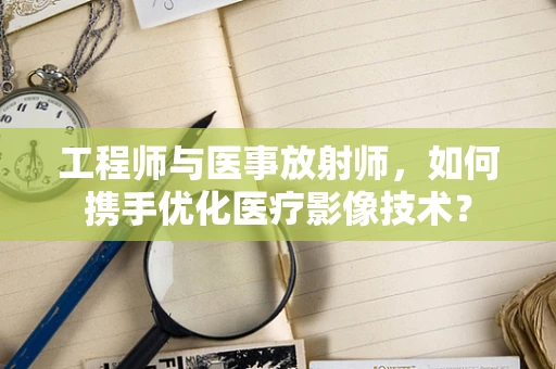 工程师与医事放射师，如何携手优化医疗影像技术？